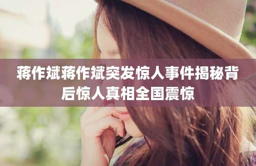 蒋作斌蒋作斌突发惊人事件揭秘背后惊人真相全国震惊