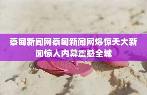 蔡甸新闻网蔡甸新闻网爆惊天大新闻惊人内幕震撼全城