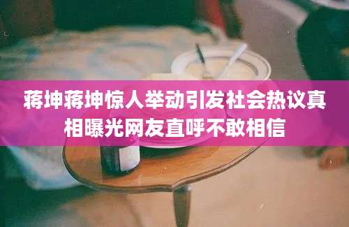 蒋坤蒋坤惊人举动引发社会热议真相曝光网友直呼不敢相信