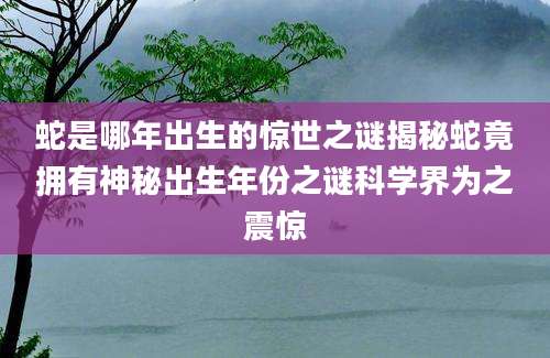 蛇是哪年出生的惊世之谜揭秘蛇竟拥有神秘出生年份之谜科学界为之震惊