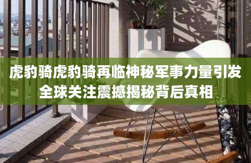 虎豹骑虎豹骑再临神秘军事力量引发全球关注震撼揭秘背后真相