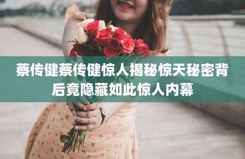 蔡传健蔡传健惊人揭秘惊天秘密背后竟隐藏如此惊人内幕