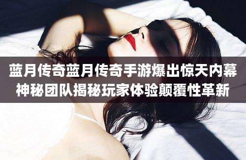 蓝月传奇蓝月传奇手游爆出惊天内幕神秘团队揭秘玩家体验颠覆性革新