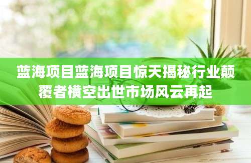 蓝海项目蓝海项目惊天揭秘行业颠覆者横空出世市场风云再起