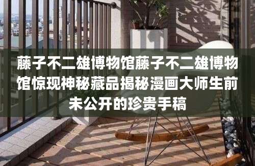 藤子不二雄博物馆藤子不二雄博物馆惊现神秘藏品揭秘漫画大师生前未公开的珍贵手稿