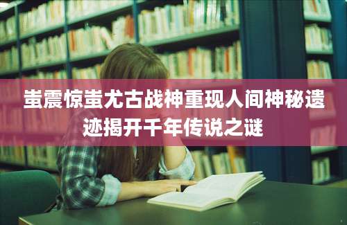 蚩震惊蚩尤古战神重现人间神秘遗迹揭开千年传说之谜