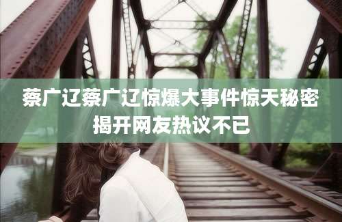 蔡广辽蔡广辽惊爆大事件惊天秘密揭开网友热议不已