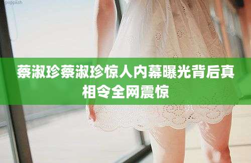 蔡淑珍蔡淑珍惊人内幕曝光背后真相令全网震惊