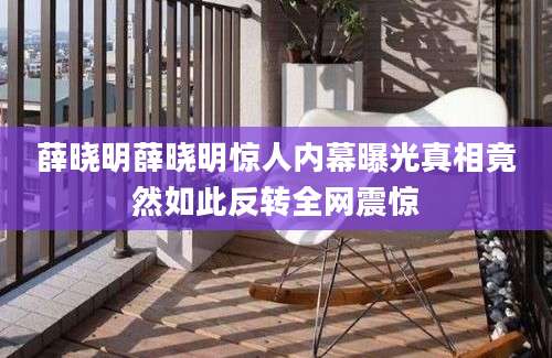 薛晓明薛晓明惊人内幕曝光真相竟然如此反转全网震惊