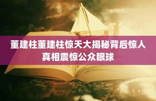 董建柱董建柱惊天大揭秘背后惊人真相震惊公众眼球
