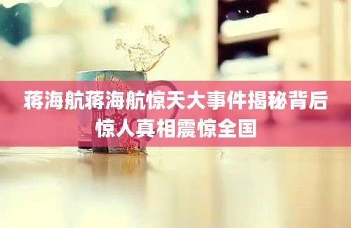 蒋海航蒋海航惊天大事件揭秘背后惊人真相震惊全国