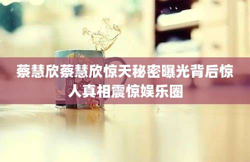 蔡慧欣蔡慧欣惊天秘密曝光背后惊人真相震惊娱乐圈