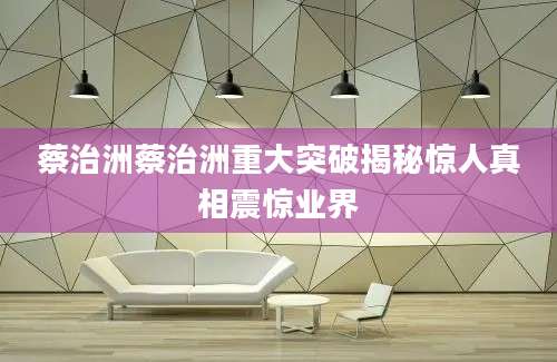 蔡治洲蔡治洲重大突破揭秘惊人真相震惊业界