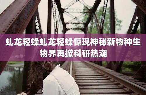 虬龙轻蜂虬龙轻蜂惊现神秘新物种生物界再掀科研热潮