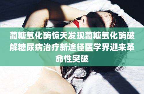 葡糖氧化酶惊天发现葡糖氧化酶破解糖尿病治疗新途径医学界迎来革命性突破