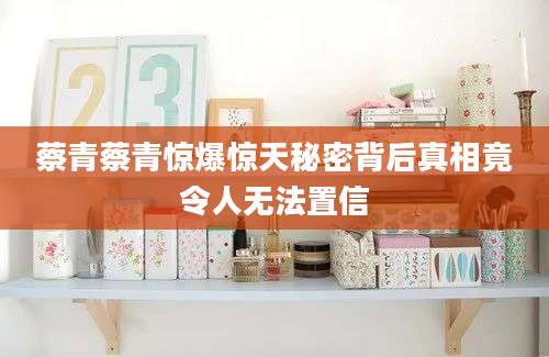 蔡青蔡青惊爆惊天秘密背后真相竟令人无法置信