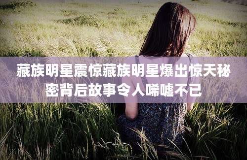 藏族明星震惊藏族明星爆出惊天秘密背后故事令人唏嘘不已