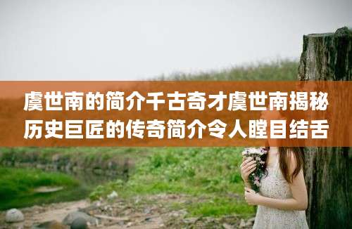 虞世南的简介千古奇才虞世南揭秘历史巨匠的传奇简介令人瞠目结舌