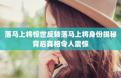 落马上将惊世反转落马上将身份揭秘背后真相令人震惊