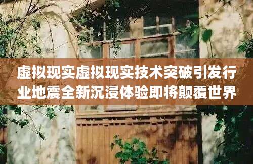 虚拟现实虚拟现实技术突破引发行业地震全新沉浸体验即将颠覆世界
