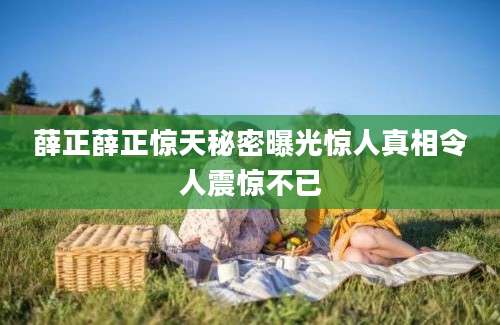 薛正薛正惊天秘密曝光惊人真相令人震惊不已