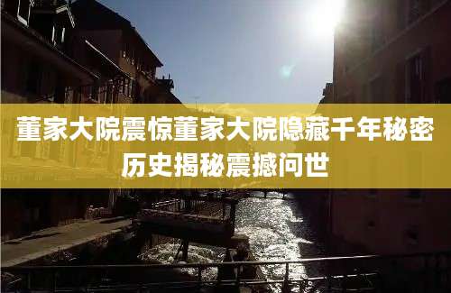 董家大院震惊董家大院隐藏千年秘密历史揭秘震撼问世