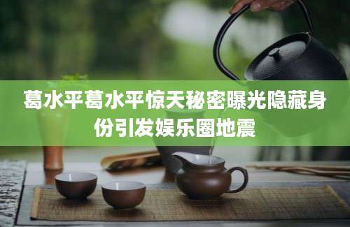 葛水平葛水平惊天秘密曝光隐藏身份引发娱乐圈地震
