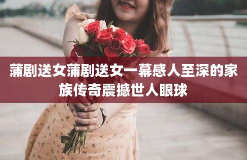 蒲剧送女蒲剧送女一幕感人至深的家族传奇震撼世人眼球