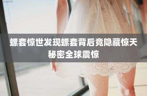 螺套惊世发现螺套背后竟隐藏惊天秘密全球震惊