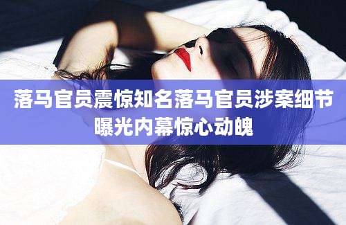 落马官员震惊知名落马官员涉案细节曝光内幕惊心动魄
