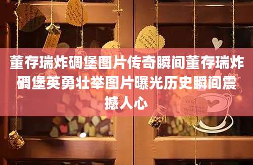 董存瑞炸碉堡图片传奇瞬间董存瑞炸碉堡英勇壮举图片曝光历史瞬间震撼人心