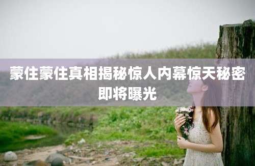 蒙住蒙住真相揭秘惊人内幕惊天秘密即将曝光