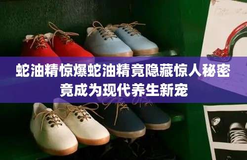 蛇油精惊爆蛇油精竟隐藏惊人秘密竟成为现代养生新宠
